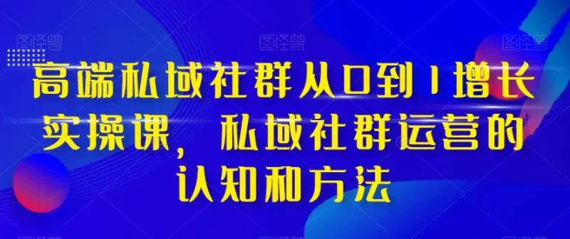 高端 私域社群从0到1增长实战课,私域社群运营的认知和方法(37节课)-创业项目网