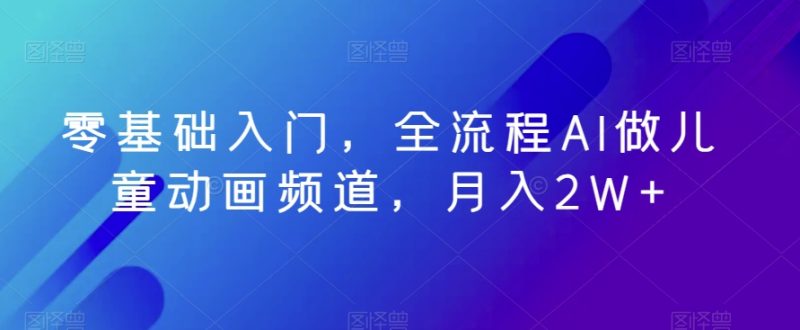 零基础入门,全流程AI做儿童动画频道,月入2W+-创业项目网