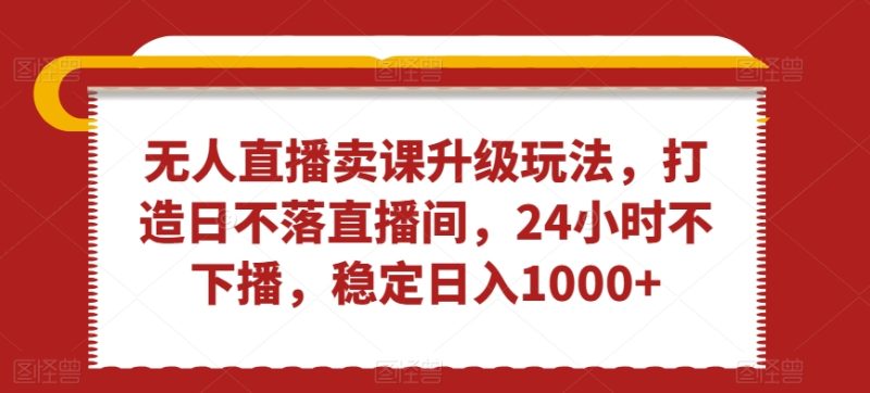 无人直播卖课升级玩法,打造日不落直播间,24小时不下播,稳定日入1000+-创业项目网