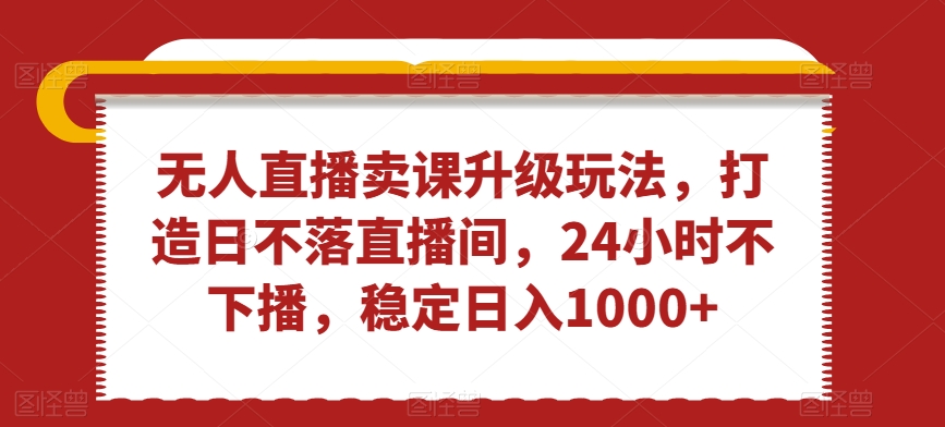 无人直播卖课升级玩法，打造日不落直播间，24小时不下播，稳定日入1000+-创业项目网
