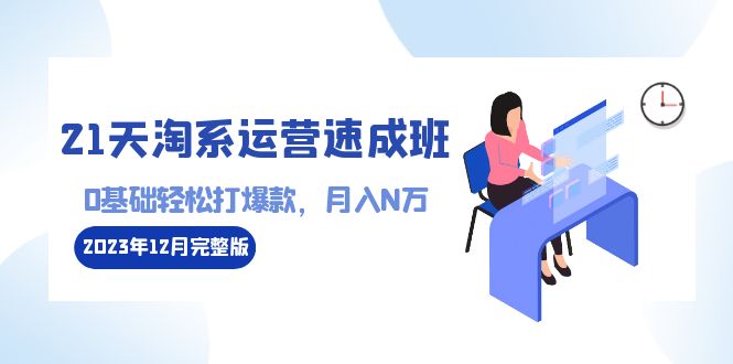 21天淘系运营-速成班2023年12月完整版：0基础轻松打爆款，月入N万-110节课-创业项目网