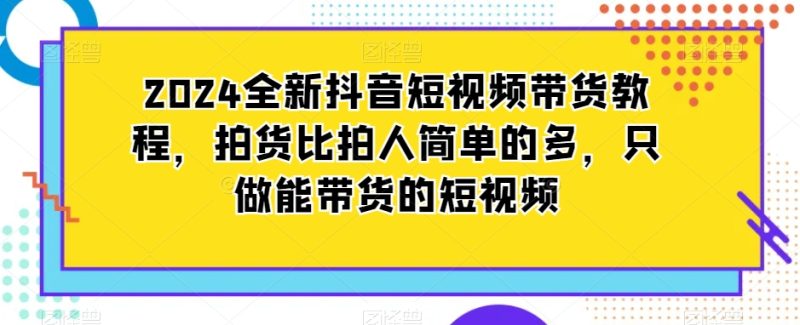 2024全新抖音短视频带货教程,拍货比拍人简单的多,只做能带货的短视频-创业项目网
