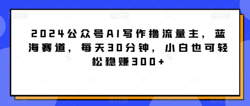 2024公众号AI写作撸流量主,蓝海赛道,每天30分钟,小白也可轻松稳赚300+-创业项目网