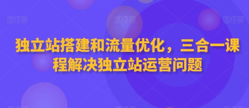 独立站搭建和流量优化,三合一课程解决独立站运营问题-创业项目网