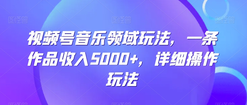 视频号音乐领域玩法，一条作品收入5000+，详细操作玩法-创业项目网