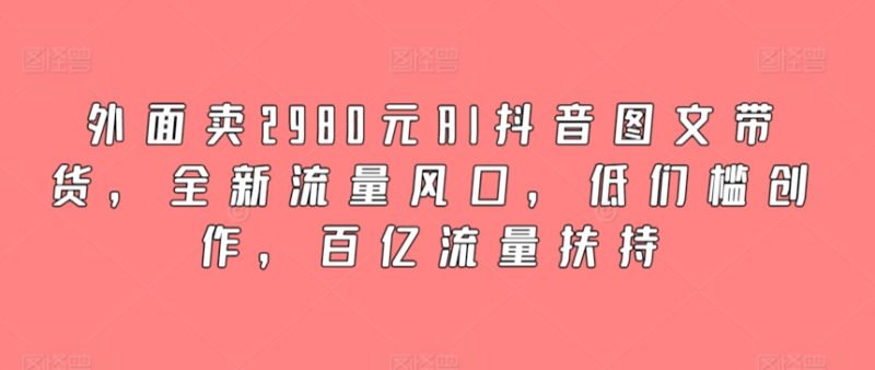 外面卖2980元AI抖音图文带货,全新流量风口,低们槛创作,百亿流量扶持-创业项目网