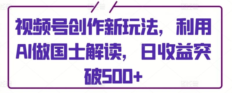 视频号创作新玩法,利用AI做国士解读,日收益突破500+-创业项目网