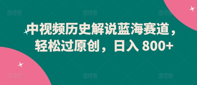 中视频历史解说蓝海赛道，轻松过原创，日入 800+-创业项目网