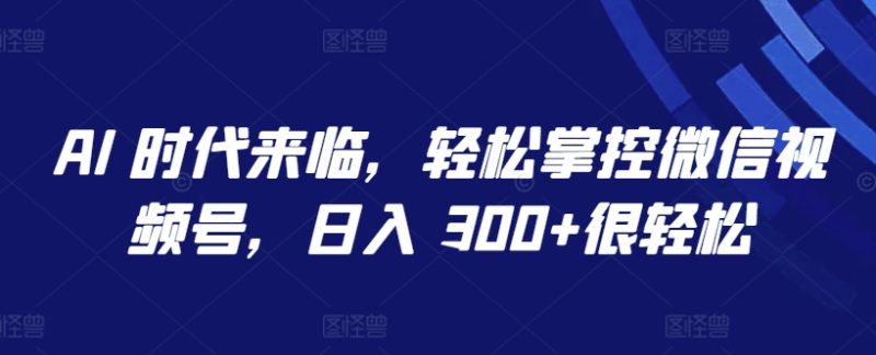 AI 时代来临,轻松掌控微信视频号,日入 300+很轻松-创业项目网