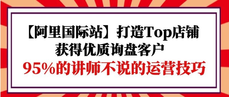 【阿里国际站】打造Top店铺-获得优质询盘客户,95%的讲师不说的运营技巧-创业项目网