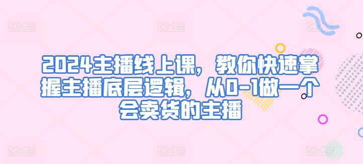 2024主播线上课，教你快速掌握主播底层逻辑，从0-1做一个会卖货的主播-创业项目网