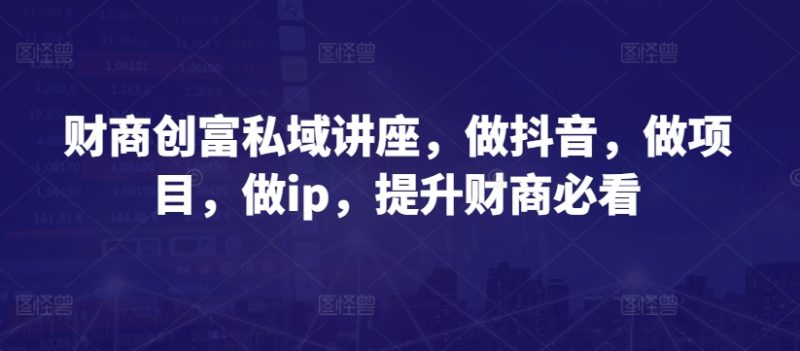 财商创富私域讲座,做抖音,做项目,做ip,提升财商必看-创业项目网