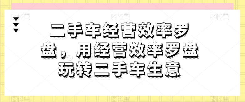二手车经营效率罗盘，用经营效率罗盘玩转二手车生意-创业项目网