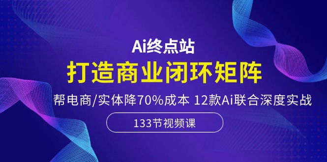 Ai终点站，打造商业闭环矩阵，帮电商/实体降70%成本，12款Ai联合深度实战-创业项目网