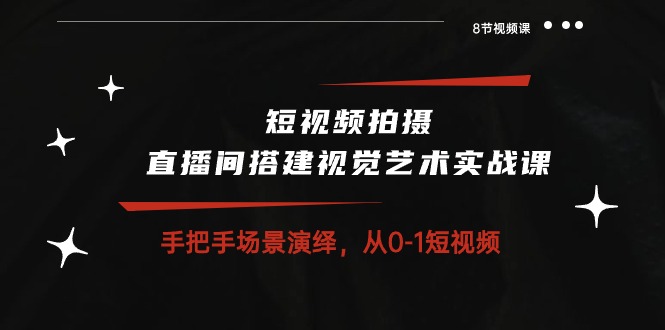 短视频拍摄+直播间搭建视觉艺术实战课：手把手场景演绎 从0-1短视频-8节课-创业项目网