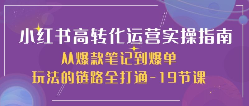 小红书-高转化运营 实操指南,从爆款笔记到爆单玩法的链路全打通-19节课-创业项目网