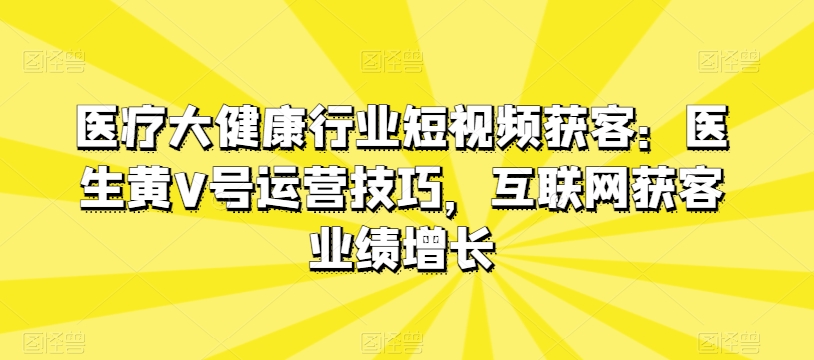 医疗大健康行业短视频获客：医生黄V号运营技巧，互联网获客业绩增长-创业项目网