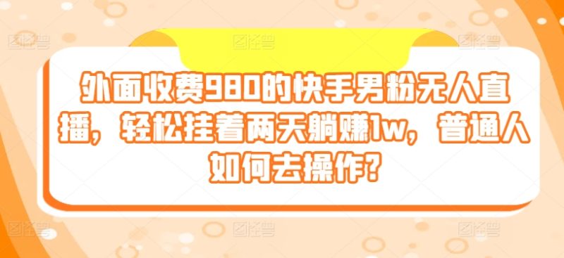 外面收费980的快手男粉无人直播,轻松挂着两天躺赚1w,普通人如何去操作?-创业项目网