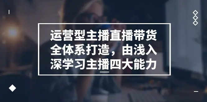 运营型主播直播带货全体系打造，由浅入深学习主播四大能力（9节）-创业项目网