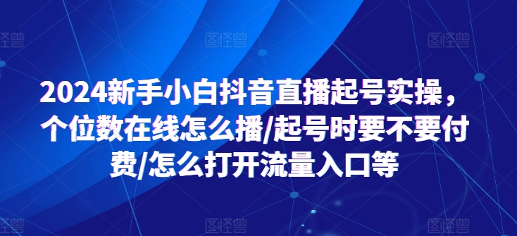 2024新手小白抖音直播起号实操，个位数在线怎么播/起号时要不要付费/怎么打开流量入口等-创业项目网