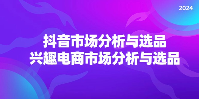 2024抖音/市场分析与选品，兴趣电商市场分析与选品-创业项目网