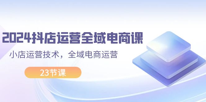 2024抖店运营-全域电商课，小店运营技术，全域电商运营（23节课）-创业项目网