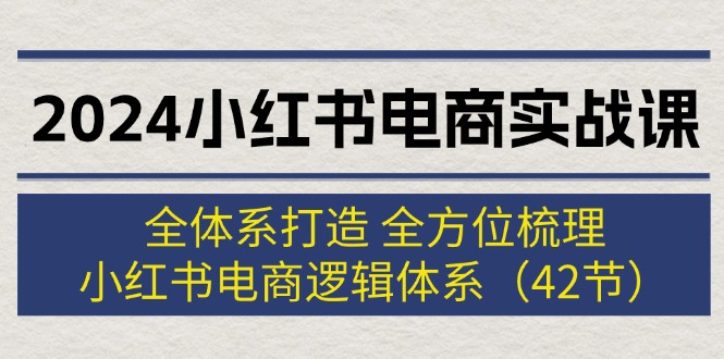 2024小红书电商实战课：全体系打造 全方位梳理 小红书电商逻辑体系 (42节)-创业项目网