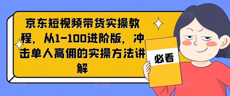 京东短视频带货实操教程，从1-100进阶版，冲击单人高佣的实操方法讲解-创业项目网