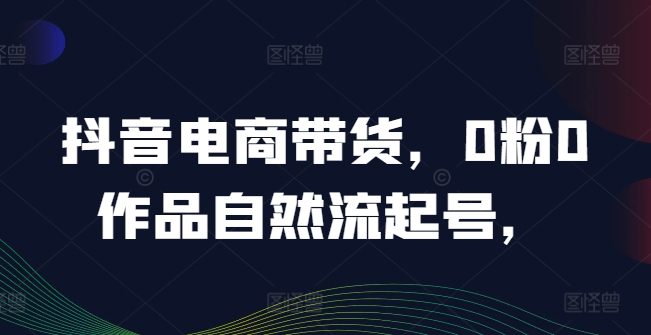 抖音电商带货，0粉0作品自然流起号，热销20多万人的抖音课程的经验分享-创业项目网