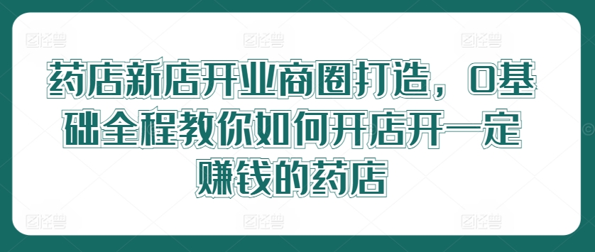 药店新店开业商圈打造，0基础全程教你如何开店开一定赚钱的药店-创业项目网