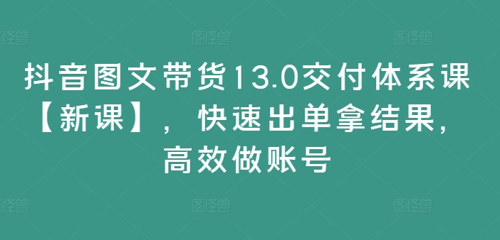 抖音图文带货13.0交付体系课【新课】，快速出单拿结果，高效做账号-创业项目网