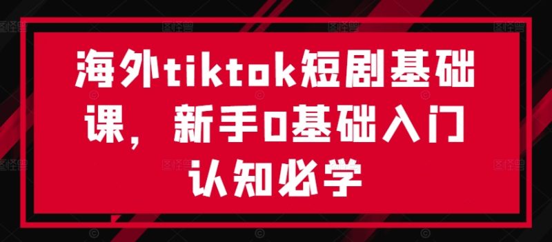 海外tiktok短剧基础课,新手0基础入门认知必学-创业项目网