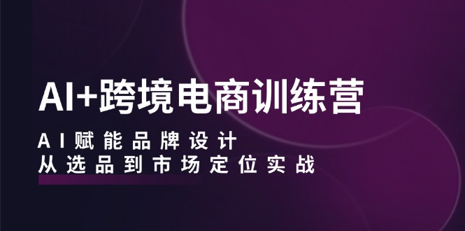 AI+跨境电商训练营：AI赋能品牌设计，从选品到市场定位实战-创业项目网