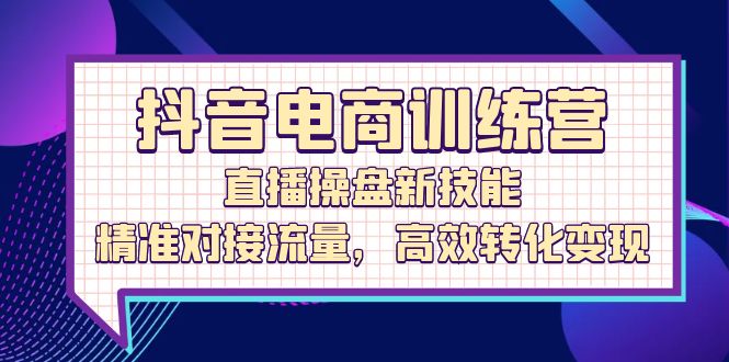 抖音电商训练营：直播操盘新技能，精准对接流量，高效转化变现-创业项目网