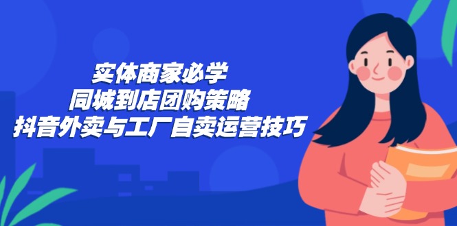 实体商家必学：同城到店团购策略：抖音外卖与工厂自卖运营技巧-创业项目网