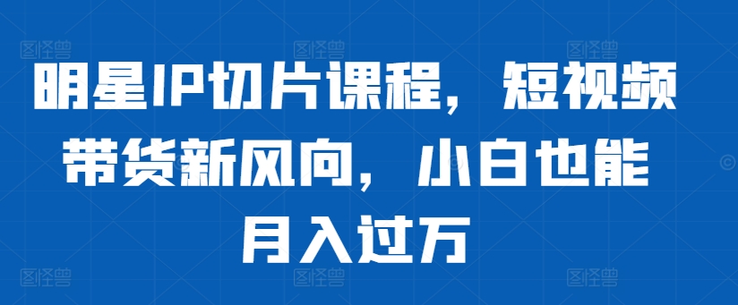 明星IP切片课程，短视频带货新风向，小白也能月入过万-创业项目网