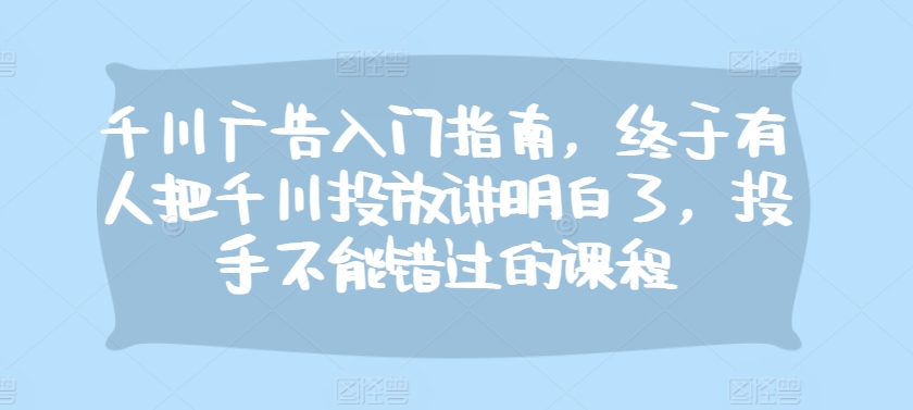 千川广告入门指南，终于有人把千川投放讲明白了，投手不能错过的课程-创业项目网