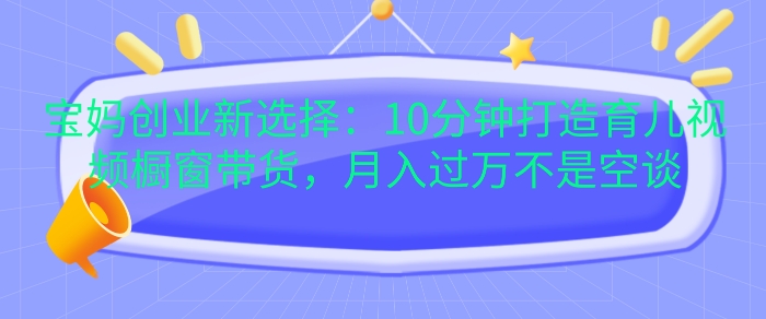 宝妈创业新选择：10分钟打造育儿视频橱窗带货，月入过W不是空谈-创业项目网