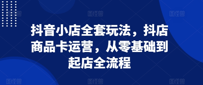 抖音小店全套玩法，抖店商品卡运营，从零基础到起店全流程-创业项目网