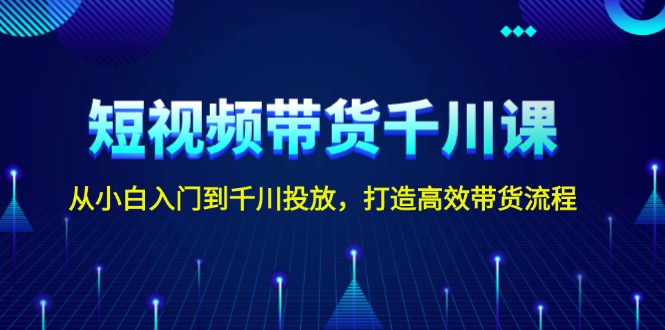 短视频带货千川课，从小白入门到千川投放，打造高效带货流程-创业项目网