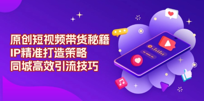 原创短视频带货秘籍，IP精准打造策略，同城高效引流技巧-创业项目网