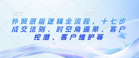 外贸底层逻辑全流程，十七步成交法则、时空角逼单、客户挖潜、客户维护等-创业项目网