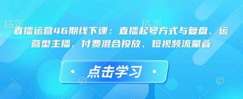 直播运营46期线下课:直播起号方式与复盘、运营型主播、付费混合投放、短视频流量叠-创业项目网
