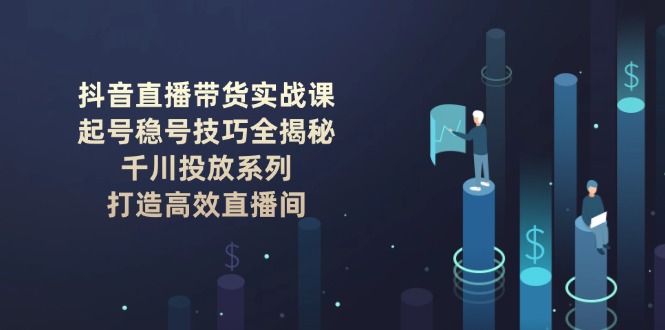 抖音直播带货实战课：起号稳号技巧全揭秘, 千川投放系列, 打造高效直播间-创业项目网