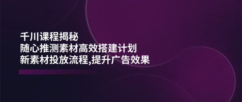 千川课程揭秘:随心推测素材高效搭建计划,新素材投放流程,提升广告效果-创业项目网