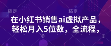 小红书销售ai虚拟产品，轻松月入5位数，全流程，超细节变现过程，完全无卡点-创业项目网