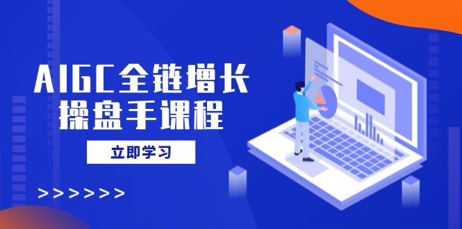 AIGC全链增长操盘手课程，从AI基础到私有化应用，轻松驾驭AI助力营销-创业项目网