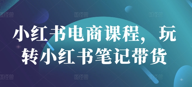 小红书电商课程，玩转小红书笔记带货-创业项目网
