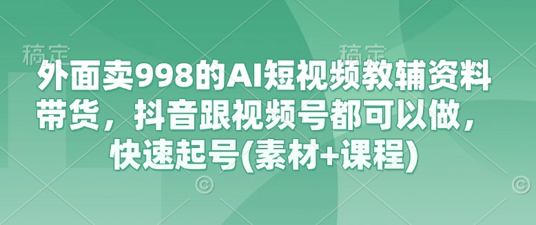 外面卖998的AI短视频教辅资料带货，抖音跟视频号都可以做，快速起号(素材+课程)-创业项目网
