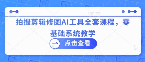拍摄剪辑修图AI工具全套课程，零基础系统教学-创业项目网